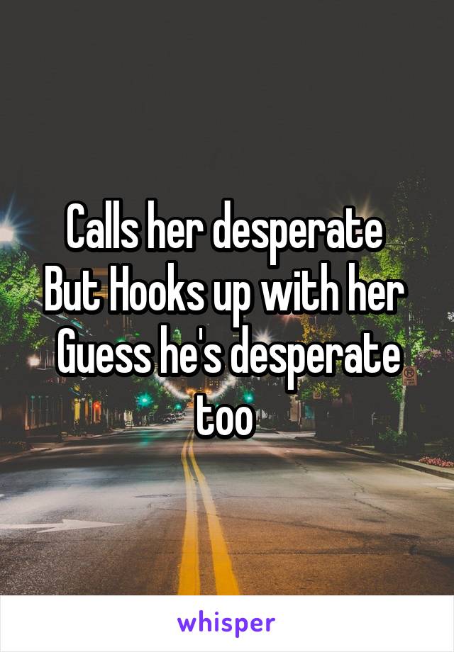 Calls her desperate 
But Hooks up with her 
Guess he's desperate too 