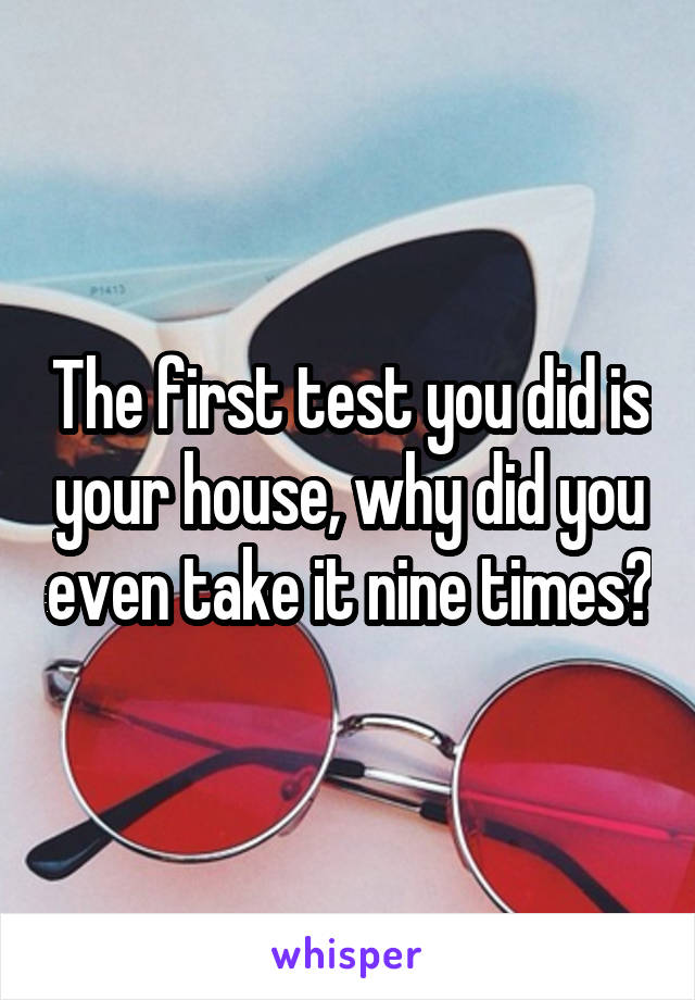 The first test you did is your house, why did you even take it nine times?