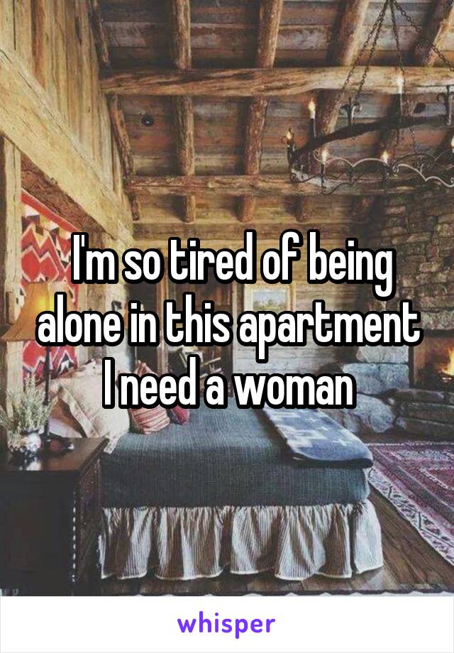  I'm so tired of being alone in this apartment I need a woman