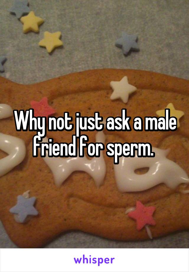 Why not just ask a male friend for sperm. 