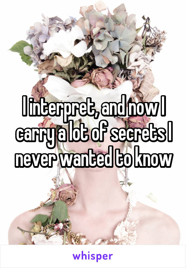 I interpret, and now I carry a lot of secrets I never wanted to know