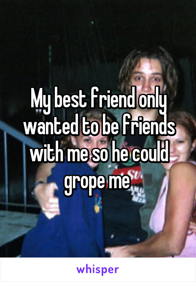 My best friend only wanted to be friends with me so he could grope me 