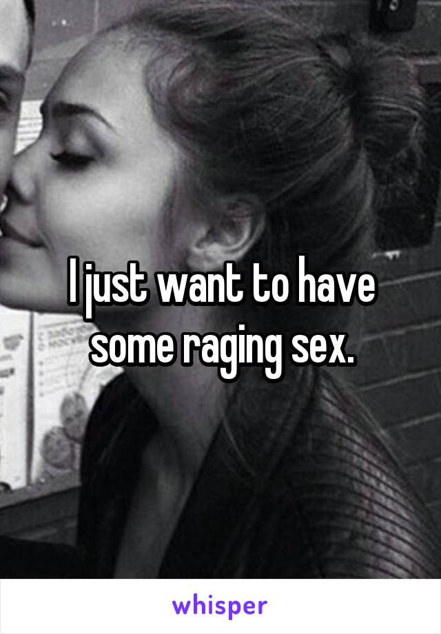 I just want to have some raging sex.