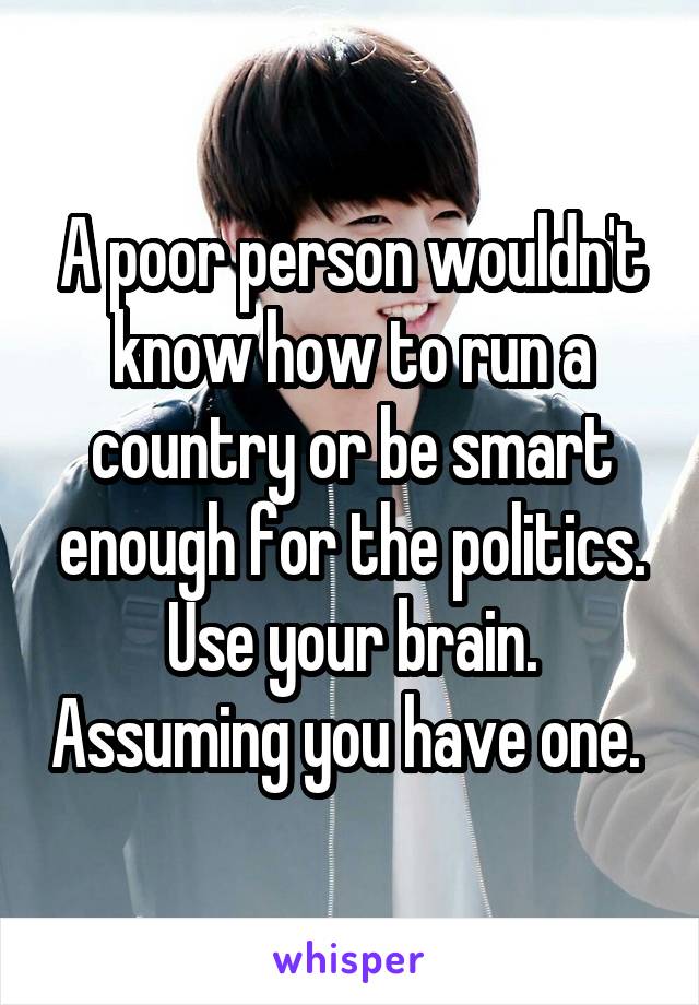 A poor person wouldn't know how to run a country or be smart enough for the politics. Use your brain. Assuming you have one. 