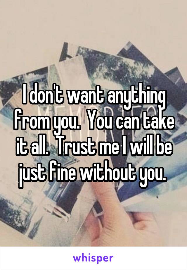 I don't want anything from you.  You can take it all.  Trust me I will be just fine without you. 