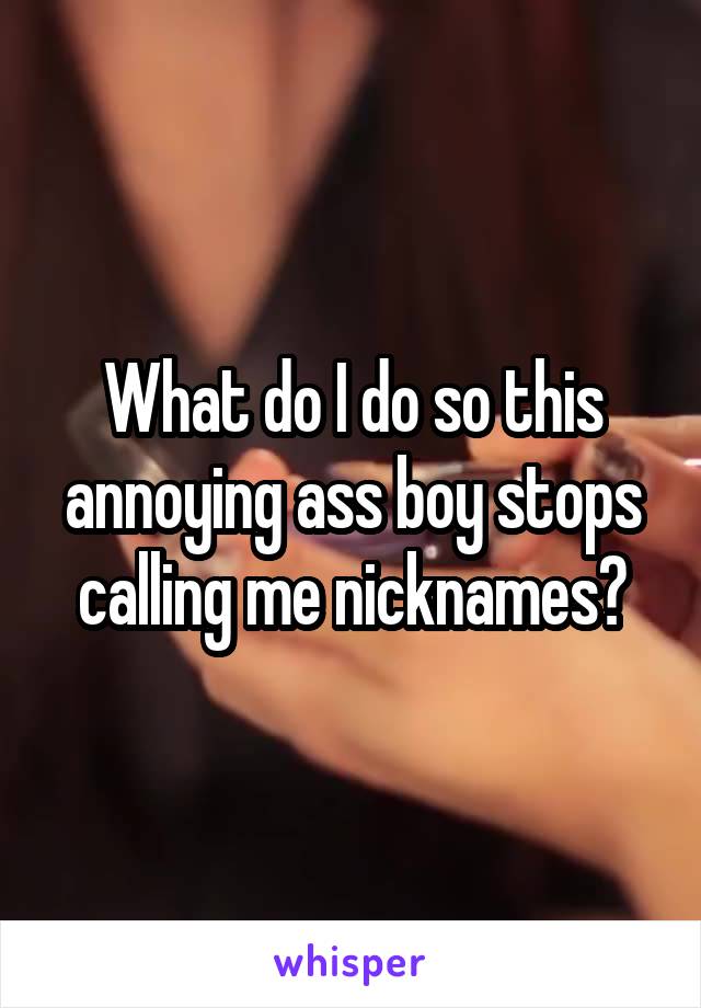 What do I do so this annoying ass boy stops calling me nicknames?