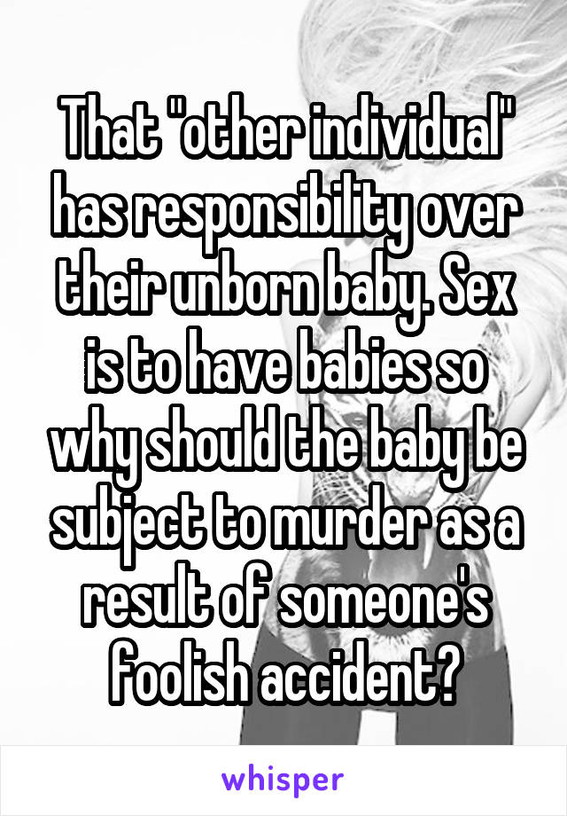 That "other individual" has responsibility over their unborn baby. Sex is to have babies so why should the baby be subject to murder as a result of someone's foolish accident?