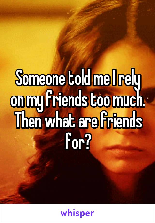 Someone told me I rely on my friends too much. Then what are friends for?