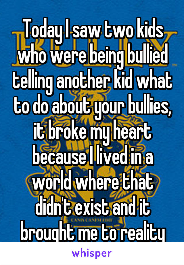 Today I saw two kids who were being bullied telling another kid what to do about your bullies, it broke my heart because I lived in a world where that didn't exist and it brought me to reality