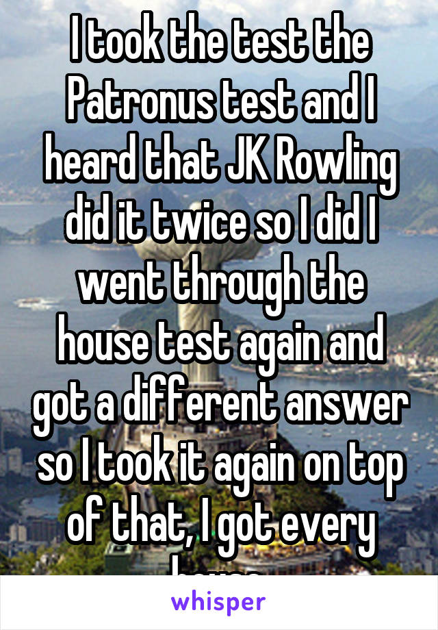 I took the test the Patronus test and I heard that JK Rowling did it twice so I did I went through the house test again and got a different answer so I took it again on top of that, I got every house.