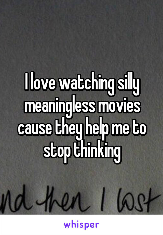 I love watching silly meaningless movies cause they help me to stop thinking