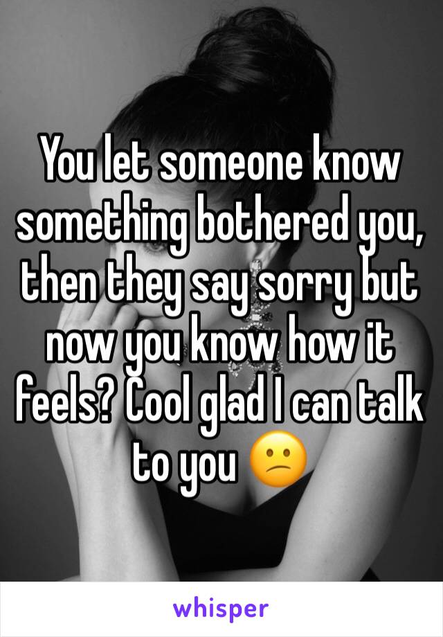 You let someone know something bothered you, then they say sorry but now you know how it feels? Cool glad I can talk to you 😕