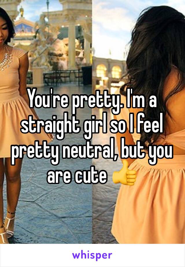 You're pretty. I'm a straight girl so I feel pretty neutral, but you are cute 👍