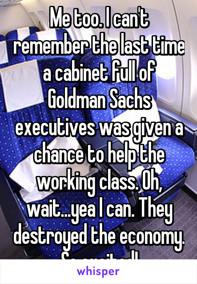 Me too. I can't remember the last time a cabinet full of Goldman Sachs executives was given a chance to help the working class. Oh, wait...yea I can. They destroyed the economy. So excited!