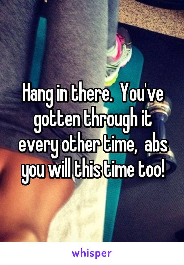 Hang in there.  You've gotten through it every other time,  abs you will this time too!