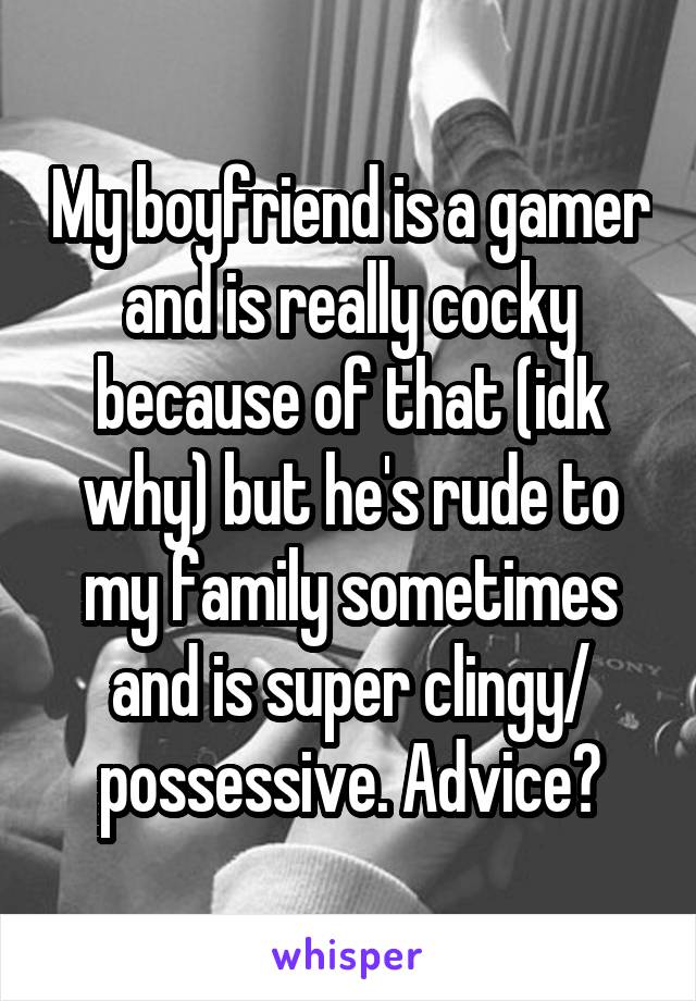 My boyfriend is a gamer and is really cocky because of that (idk why) but he's rude to my family sometimes and is super clingy/ possessive. Advice?