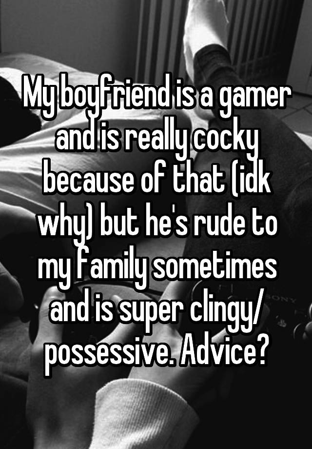 My boyfriend is a gamer and is really cocky because of that (idk why) but he's rude to my family sometimes and is super clingy/ possessive. Advice?