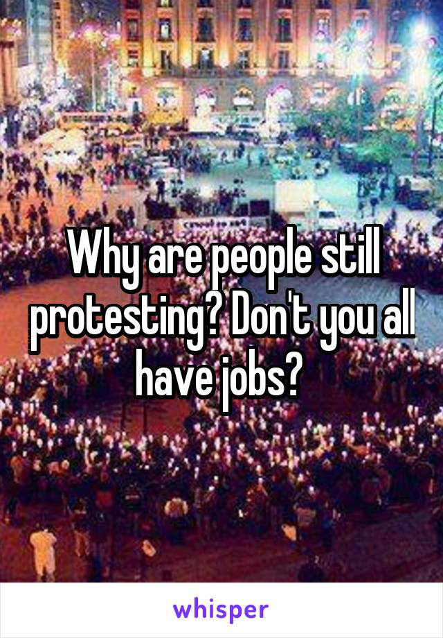 Why are people still protesting? Don't you all have jobs? 
