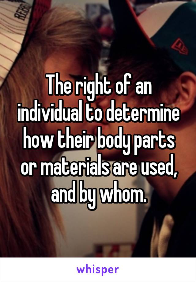 The right of an individual to determine how their body parts or materials are used, and by whom.