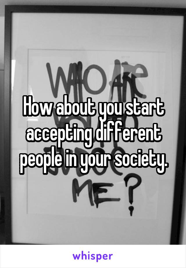 How about you start accepting different people in your society.