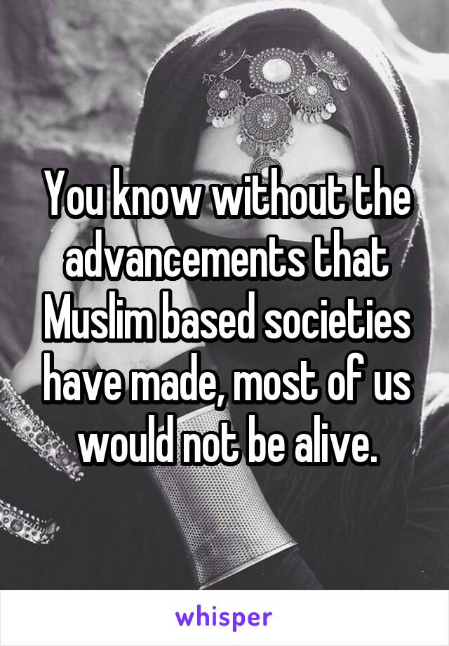 You know without the advancements that Muslim based societies have made, most of us would not be alive.