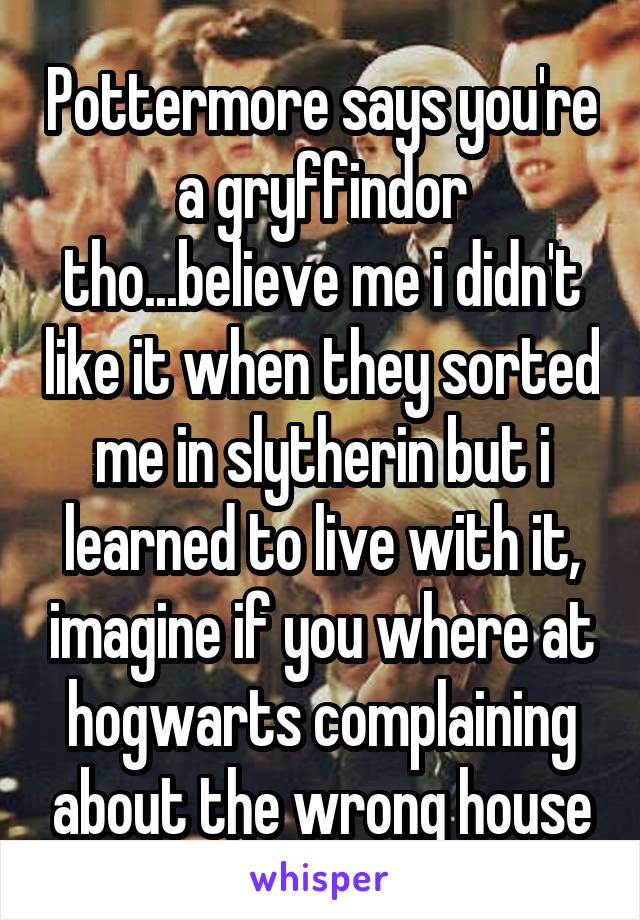 Pottermore says you're a gryffindor tho...believe me i didn't like it when they sorted me in slytherin but i learned to live with it, imagine if you where at hogwarts complaining about the wrong house