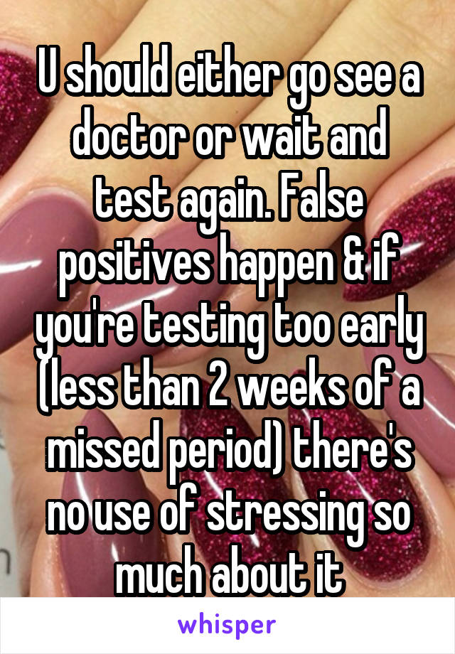 U should either go see a doctor or wait and test again. False positives happen & if you're testing too early (less than 2 weeks of a missed period) there's no use of stressing so much about it