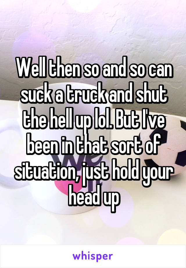 Well then so and so can suck a truck and shut the hell up lol. But I've been in that sort of situation, just hold your head up