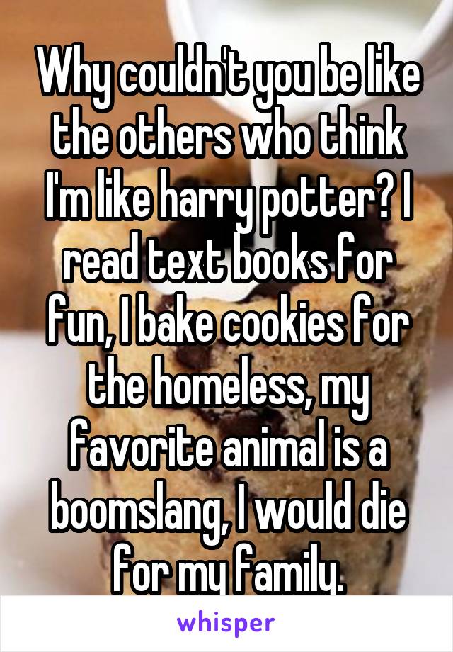 Why couldn't you be like the others who think I'm like harry potter? I read text books for fun, I bake cookies for the homeless, my favorite animal is a boomslang, I would die for my family.