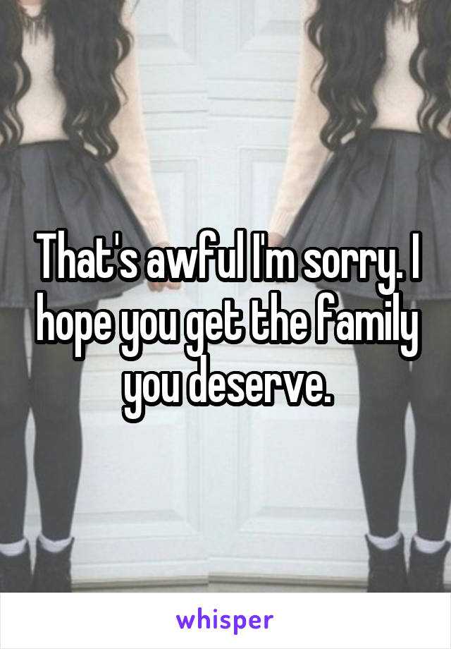 That's awful I'm sorry. I hope you get the family you deserve.