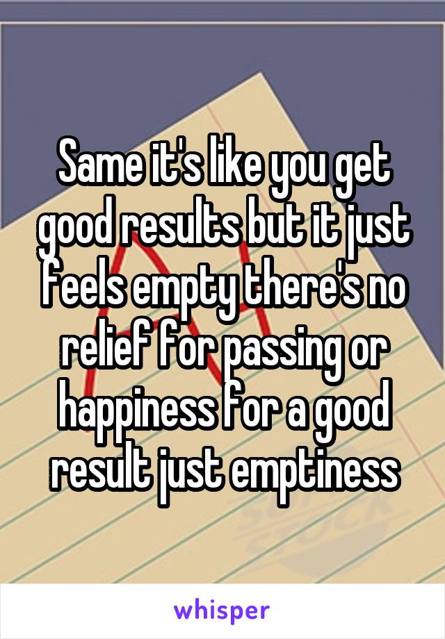 Same it's like you get good results but it just feels empty there's no relief for passing or happiness for a good result just emptiness