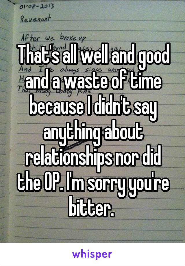 That's all well and good and a waste of time because I didn't say anything about relationships nor did the OP. I'm sorry you're bitter. 