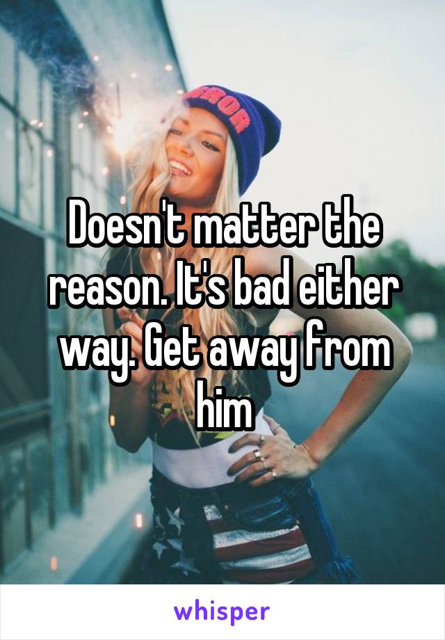 Doesn't matter the reason. It's bad either way. Get away from him