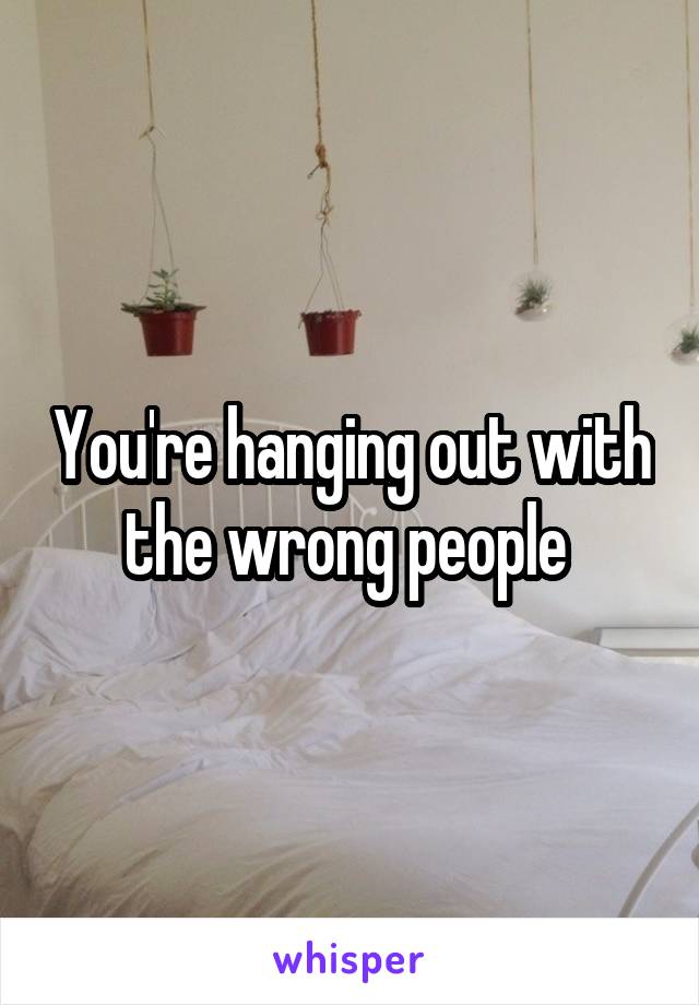 You're hanging out with the wrong people 