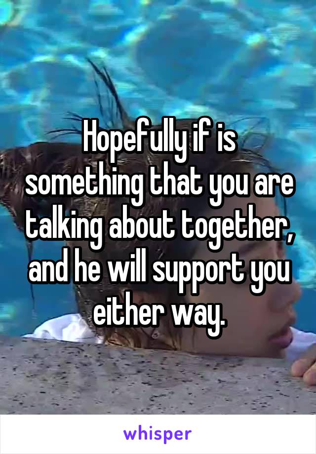 Hopefully if is something that you are talking about together, and he will support you either way.