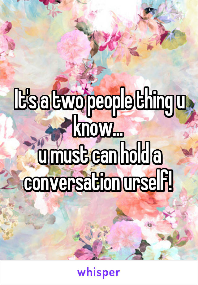 It's a two people thing u know... 
u must can hold a conversation urself! 