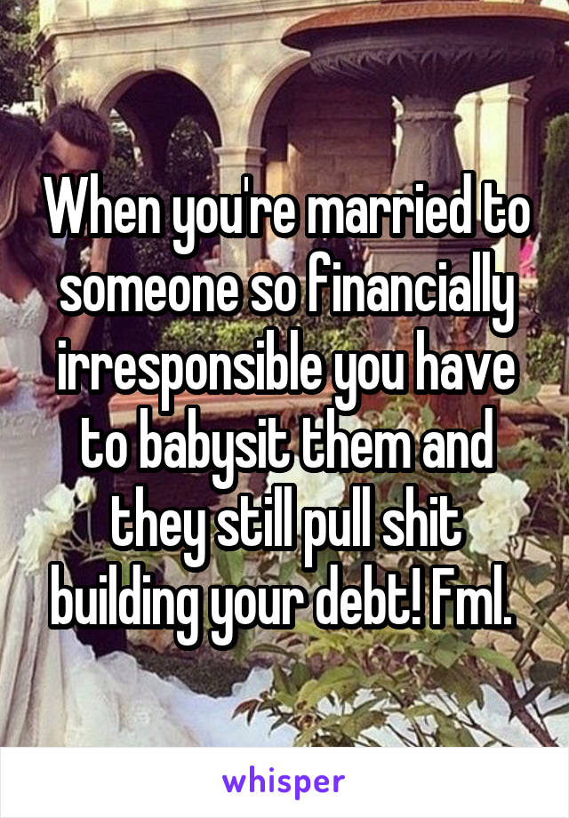 When you're married to someone so financially irresponsible you have to babysit them and they still pull shit building your debt! Fml. 
