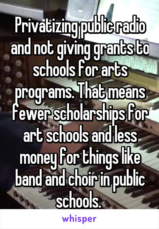 Privatizing public radio and not giving grants to schools for arts programs. That means fewer scholarships for art schools and less money for things like band and choir in public schools. 