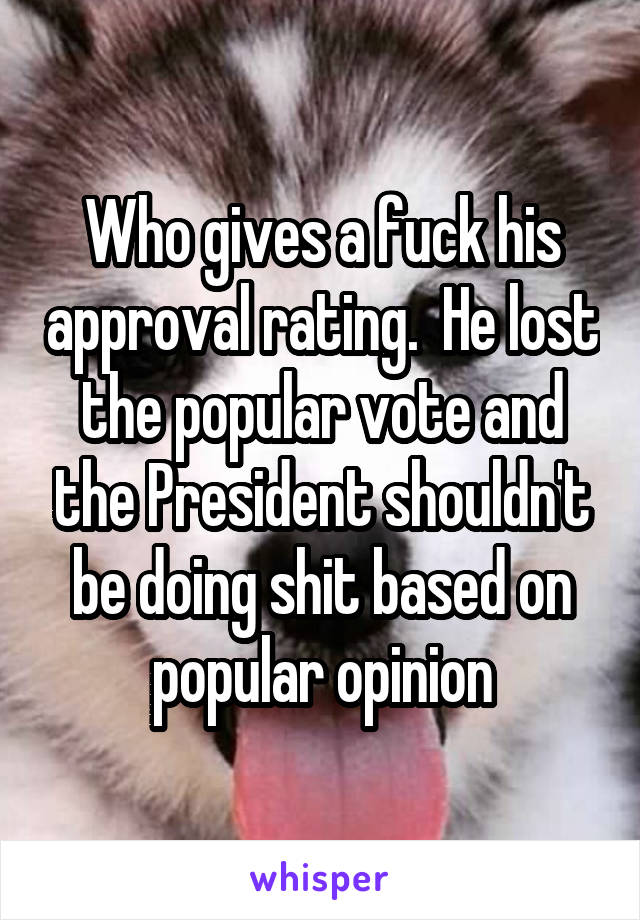 Who gives a fuck his approval rating.  He lost the popular vote and the President shouldn't be doing shit based on popular opinion