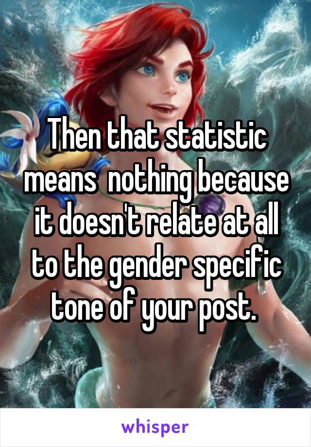 Then that statistic means  nothing because it doesn't relate at all to the gender specific tone of your post. 