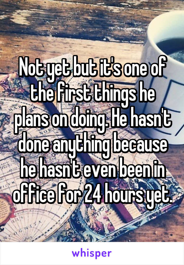 Not yet but it's one of the first things he plans on doing. He hasn't done anything because he hasn't even been in office for 24 hours yet.