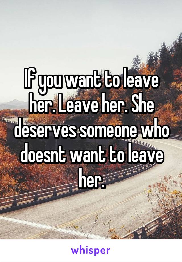 If you want to leave her. Leave her. She deserves someone who doesnt want to leave her.