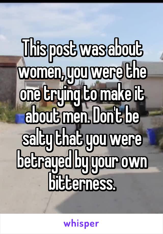 This post was about women, you were the one trying to make it about men. Don't be salty that you were betrayed by your own bitterness.