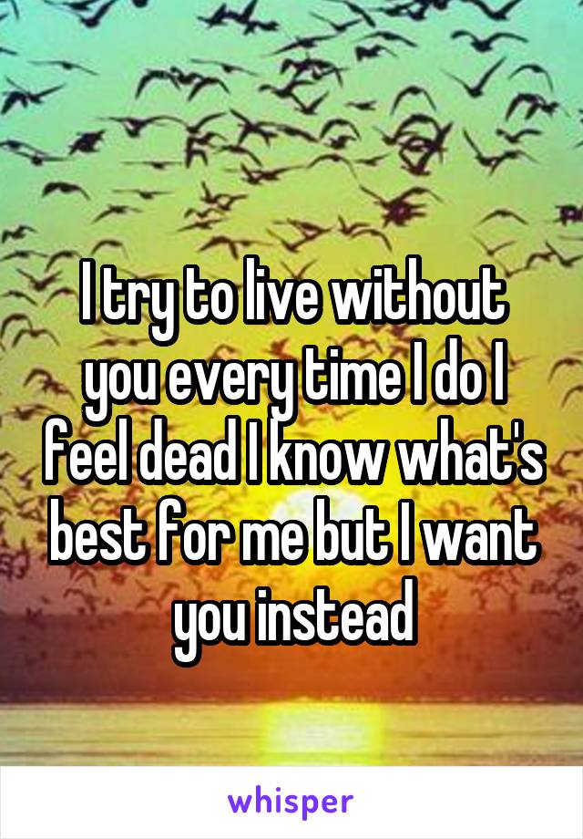 
I try to live without you every time I do I feel dead I know what's best for me but I want you instead