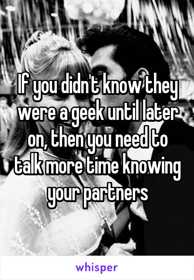 If you didn't know they were a geek until later on, then you need to talk more time knowing your partners