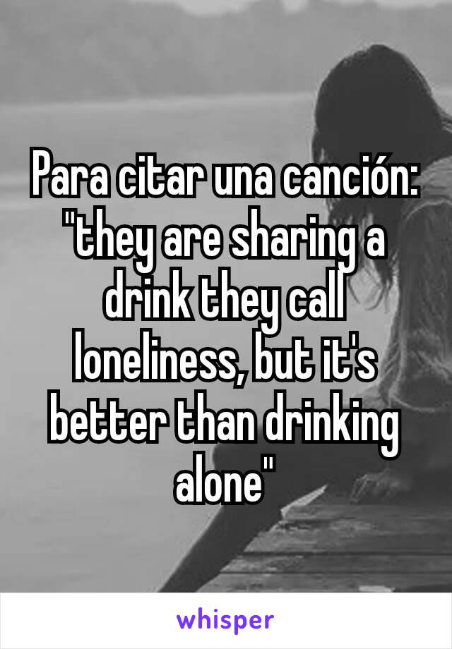 Para citar una canción: "they are sharing a drink they call loneliness, but it's better than drinking alone"