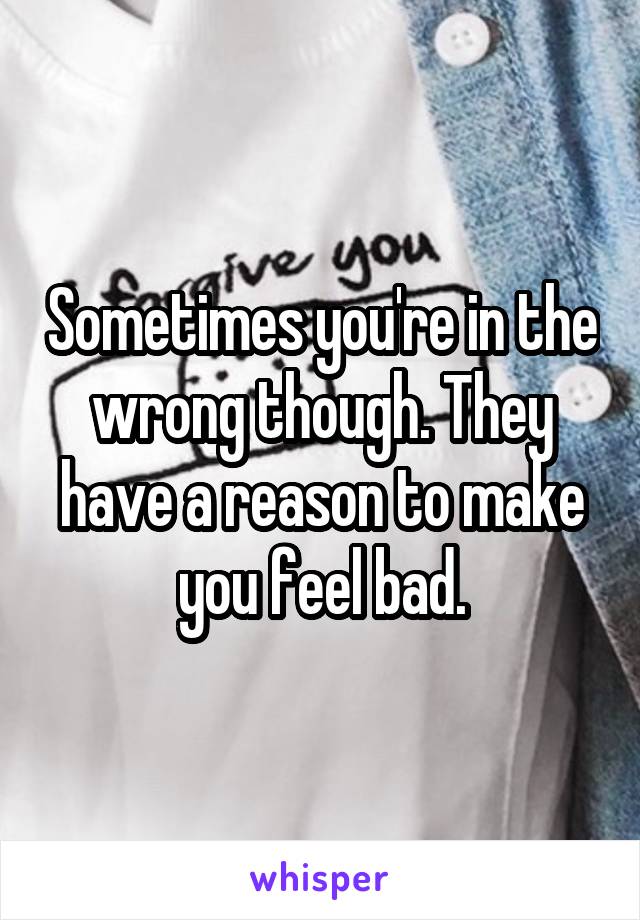 Sometimes you're in the wrong though. They have a reason to make you feel bad.