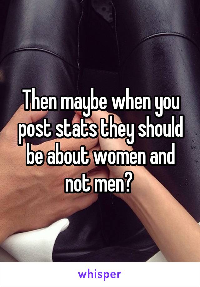 Then maybe when you post stats they should be about women and not men? 