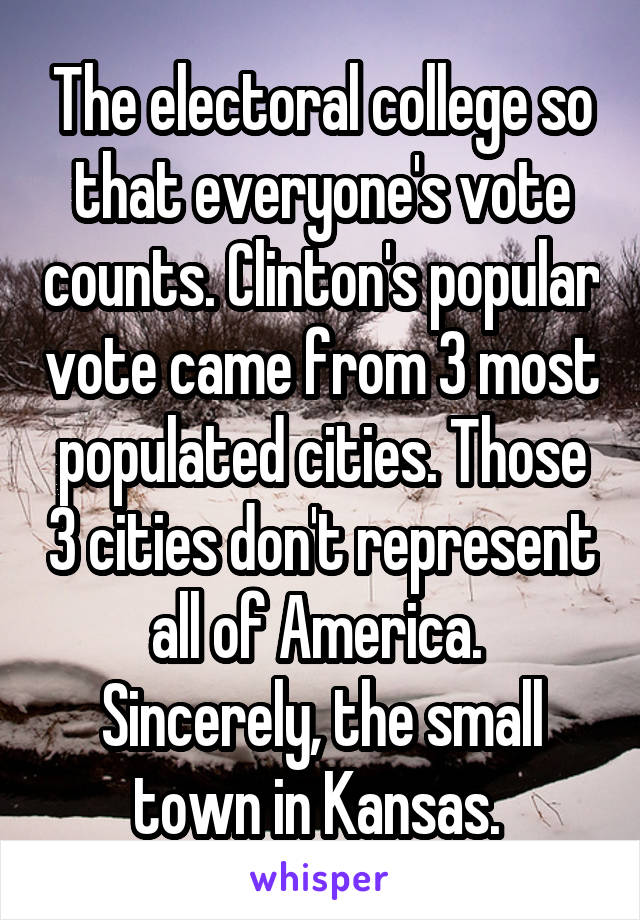 The electoral college so that everyone's vote counts. Clinton's popular vote came from 3 most populated cities. Those 3 cities don't represent all of America. 
Sincerely, the small town in Kansas. 