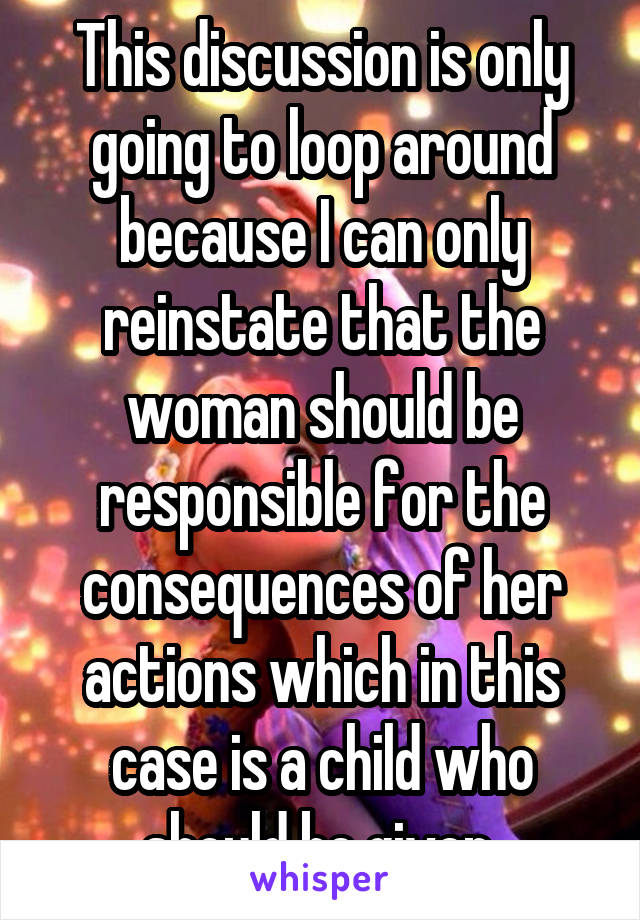 This discussion is only going to loop around because I can only reinstate that the woman should be responsible for the consequences of her actions which in this case is a child who should be given 